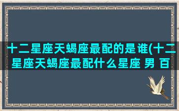 十二星座天蝎座最配的是谁(十二星座天蝎座最配什么星座 男 百度网盘)